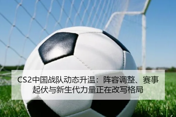 CS2中国战队动态升温：阵容调整、赛事起伏与新生代力量正在改写格局